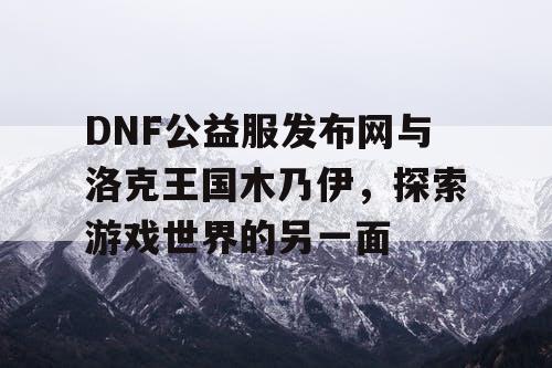 DNF公益服发布网与洛克王国木乃伊，探索游戏世界的另一面