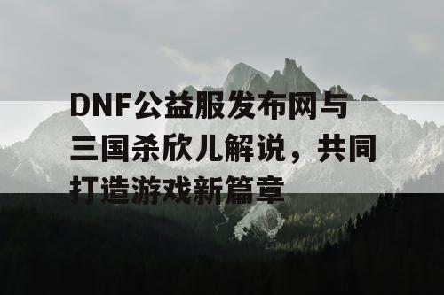 DNF公益服发布网与三国杀欣儿解说，共同打造游戏新篇章