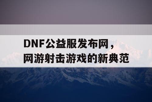 DNF公益服发布网，网游射击游戏的新典范