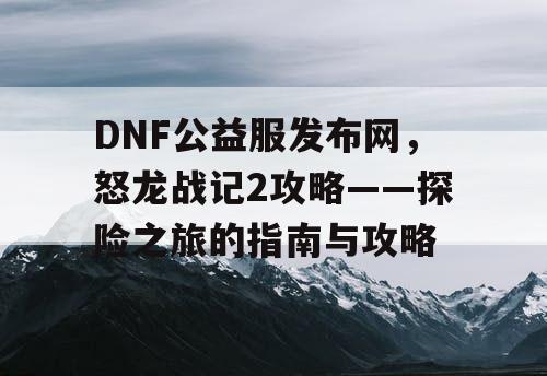 DNF公益服发布网，怒龙战记2攻略——探险之旅的指南与攻略