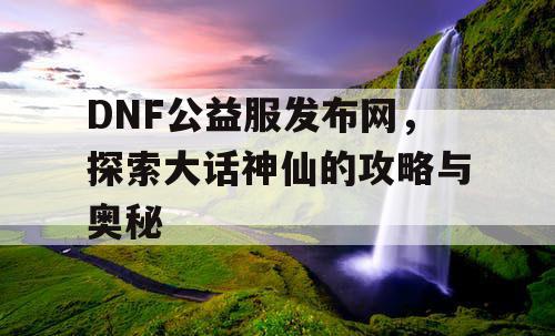 DNF公益服发布网，探索大话神仙的攻略与奥秘