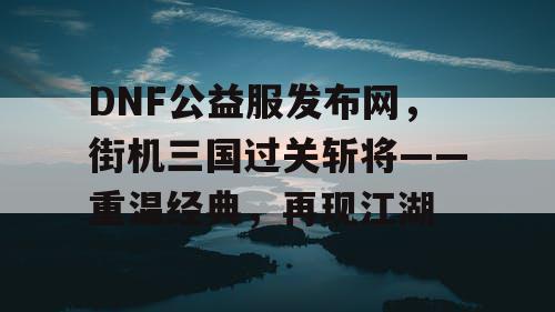 DNF公益服发布网，街机三国过关斩将——重温经典，再现江湖