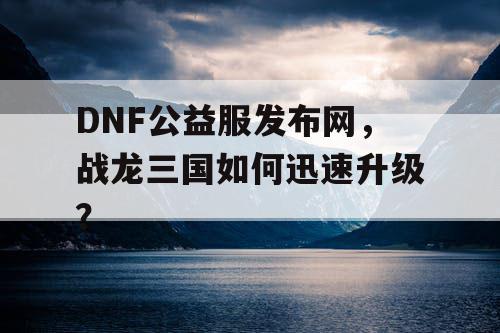 DNF公益服发布网，战龙三国如何迅速升级？