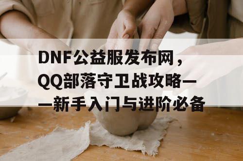 DNF公益服发布网，QQ部落守卫战攻略——新手入门与进阶必备