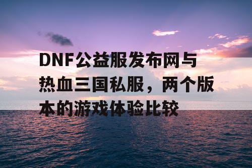 DNF公益服发布网与热血三国私服，两个版本的游戏体验比较