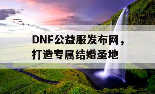 DNF公益服发布网，打造专属结婚圣地