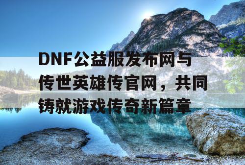 DNF公益服发布网与传世英雄传官网，共同铸就游戏传奇新篇章