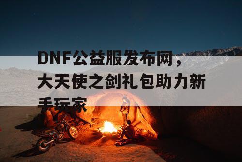 DNF公益服发布网，大天使之剑礼包助力新手玩家