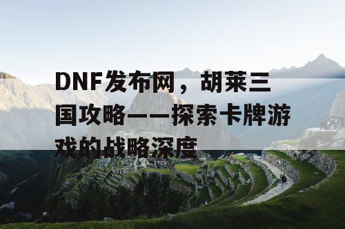 DNF发布网，胡莱三国攻略——探索卡牌游戏的战略深度