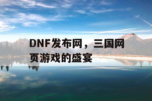 DNF发布网，三国网页游戏的盛宴