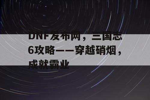 DNF发布网，三国志6攻略——穿越硝烟，成就霸业