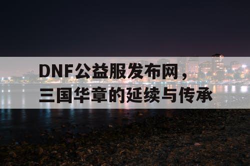 DNF公益服发布网，三国华章的延续与传承