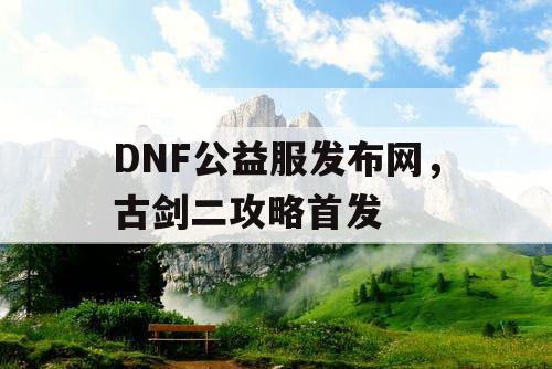 DNF公益服发布网，古剑二攻略首发