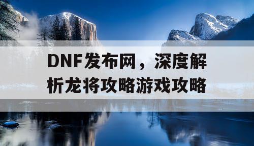 DNF发布网，深度解析龙将攻略游戏攻略