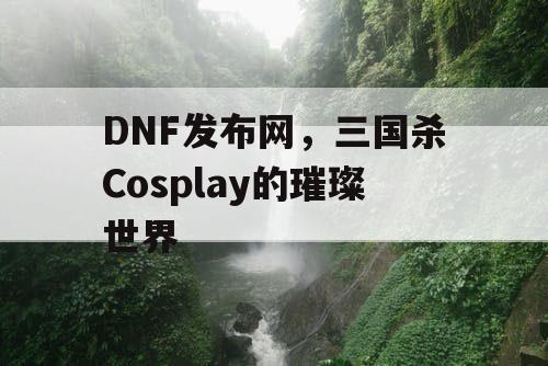 DNF发布网，三国杀Cosplay的璀璨世界