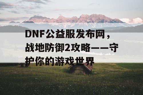 DNF公益服发布网，战地防御2攻略——守护你的游戏世界