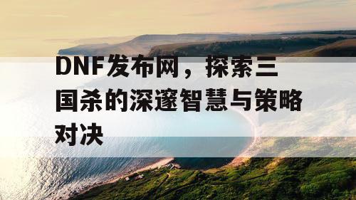 DNF发布网，探索三国杀的深邃智慧与策略对决